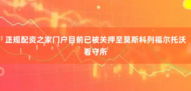 正规配资之家门户目前已被关押至莫斯科列福尔托沃看守所