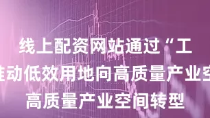 线上配资网站通过“工改工”推动低效用地向高质量产业空间转型