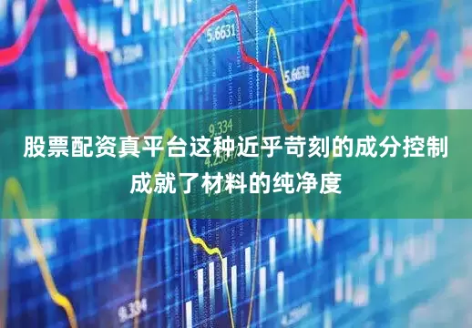 股票配资真平台这种近乎苛刻的成分控制成就了材料的纯净度