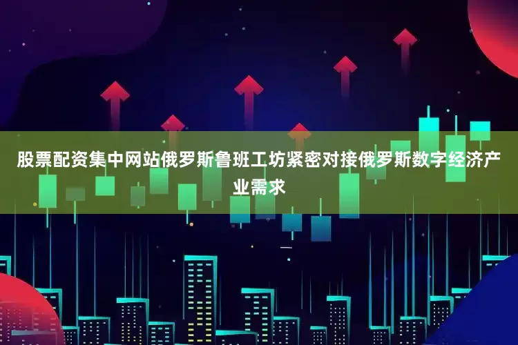 股票配资集中网站俄罗斯鲁班工坊紧密对接俄罗斯数字经济产业需求