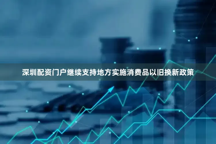 深圳配资门户继续支持地方实施消费品以旧换新政策