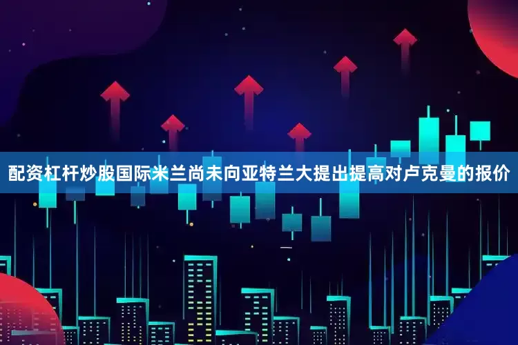 配资杠杆炒股国际米兰尚未向亚特兰大提出提高对卢克曼的报价