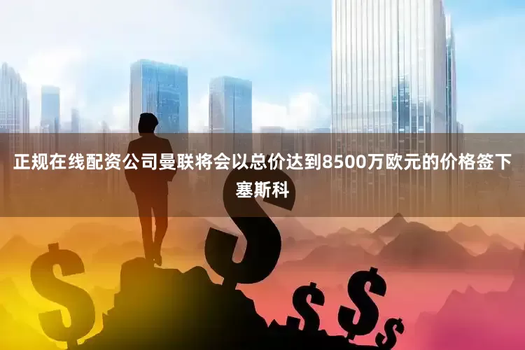 正规在线配资公司曼联将会以总价达到8500万欧元的价格签下塞斯科