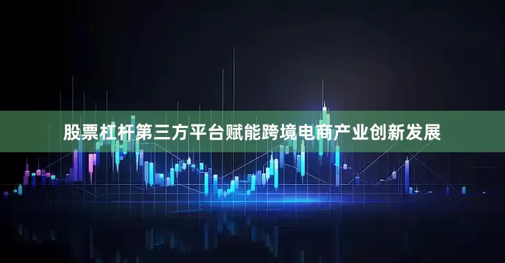 股票杠杆第三方平台赋能跨境电商产业创新发展