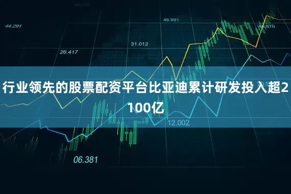 行业领先的股票配资平台比亚迪累计研发投入超2100亿