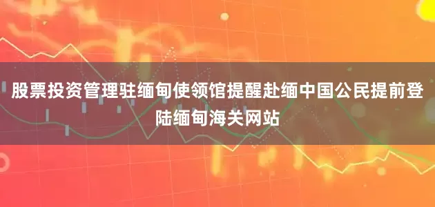 股票投资管理驻缅甸使领馆提醒赴缅中国公民提前登陆缅甸海关网站