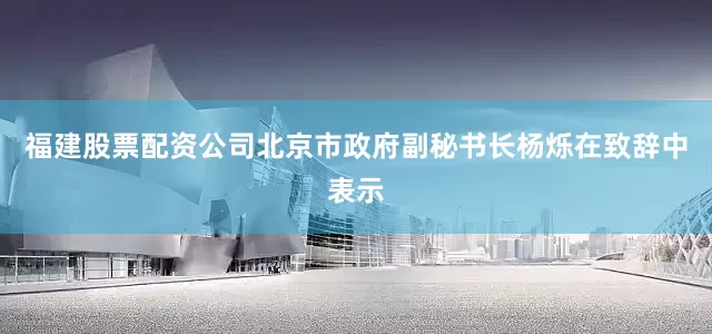 福建股票配资公司北京市政府副秘书长杨烁在致辞中表示