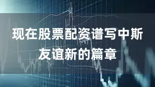 现在股票配资谱写中斯友谊新的篇章