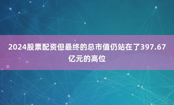 2024股票配资但最终的总市值仍站在了397.67亿元的高位