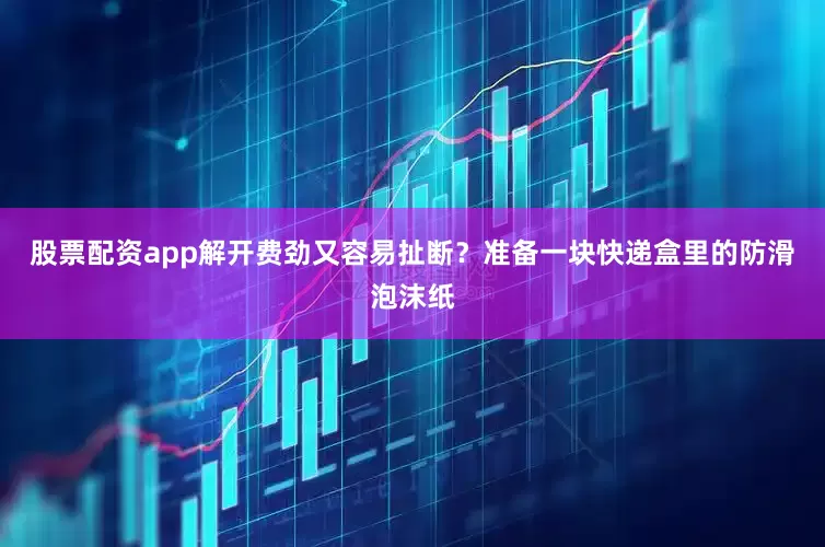 股票配资app解开费劲又容易扯断？准备一块快递盒里的防滑泡沫纸
