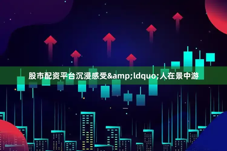 股市配资平台沉浸感受&ldquo;人在景中游