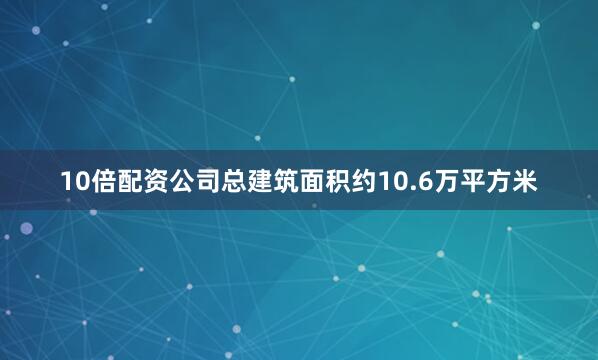 10倍配资公司总建筑面积约10.6万平方米