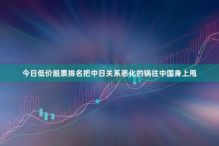 今日低价股票排名把中日关系恶化的锅往中国身上甩