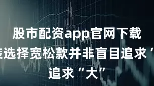 股市配资app官网下载安装选择宽松款并非盲目追求“大”