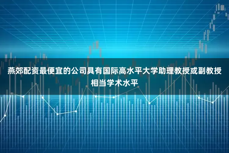 燕郊配资最便宜的公司具有国际高水平大学助理教授或副教授相当学术水平