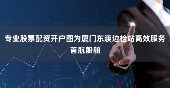 专业股票配资开户图为厦门东渡边检站高效服务首航船舶