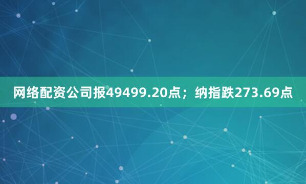 网络配资公司报49499.20点；纳指跌273.69点