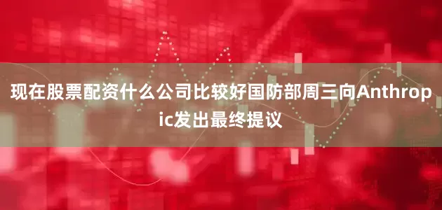 现在股票配资什么公司比较好国防部周三向Anthropic发出最终提议