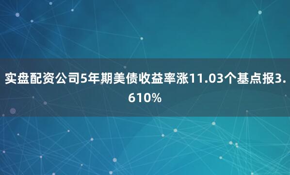 实盘配资公司5年期美债收益率涨11.03个基点报3.610%