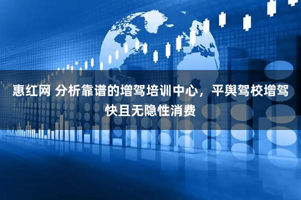 惠红网 分析靠谱的增驾培训中心，平舆驾校增驾快且无隐性消费