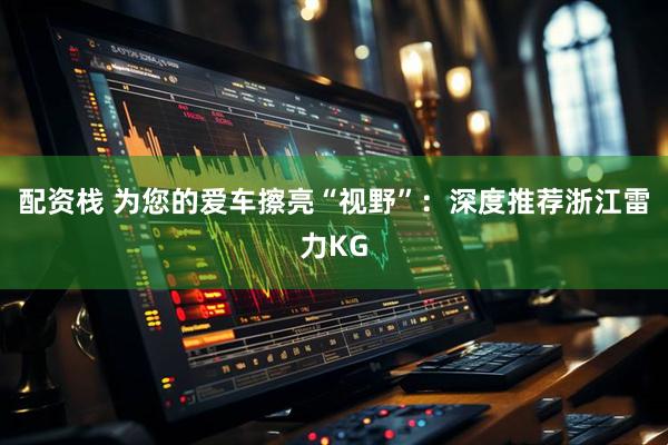 配资栈 为您的爱车擦亮“视野”：深度推荐浙江雷力KG