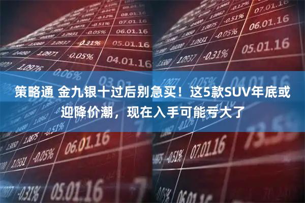 策略通 金九银十过后别急买！这5款SUV年底或迎降价潮，现在入手可能亏大了