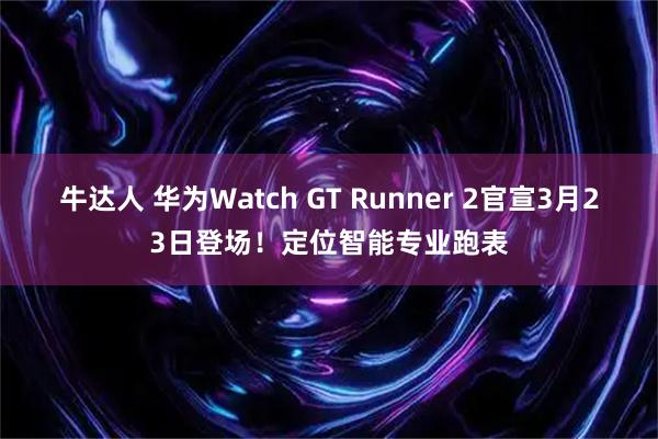牛达人 华为Watch GT Runner 2官宣3月23日登场！定位智能专业跑表