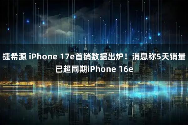 捷希源 iPhone 17e首销数据出炉！消息称5天销量已超同期iPhone 16e