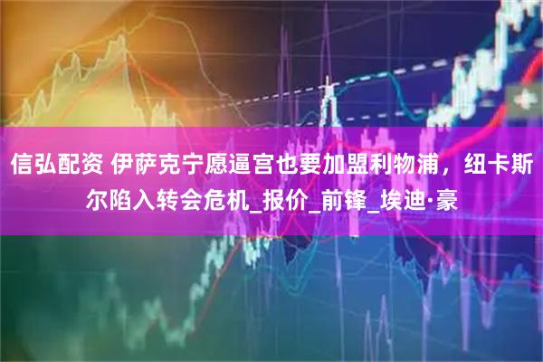 信弘配资 伊萨克宁愿逼宫也要加盟利物浦，纽卡斯尔陷入转会危机_报价_前锋_埃迪·豪