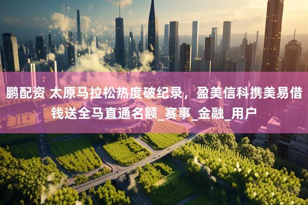 鹏配资 太原马拉松热度破纪录，盈美信科携美易借钱送全马直通名额_赛事_金融_用户