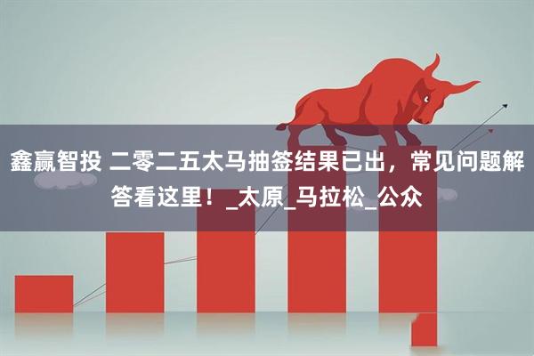 鑫赢智投 二零二五太马抽签结果已出，常见问题解答看这里！_太原_马拉松_公众