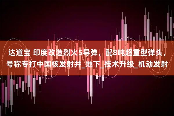 达道宝 印度改造烈火5导弹，配8吨超重型弹头，号称专打中国核发射井_地下_技术升级_机动发射