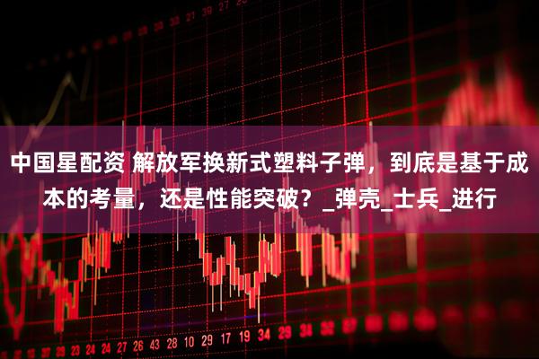 中国星配资 解放军换新式塑料子弹，到底是基于成本的考量，还是性能突破？_弹壳_士兵_进行