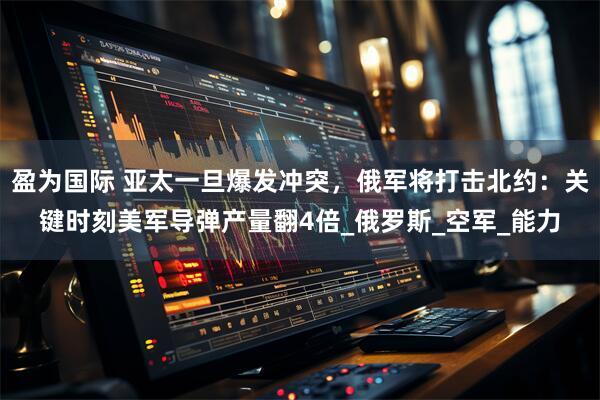 盈为国际 亚太一旦爆发冲突，俄军将打击北约：关键时刻美军导弹产量翻4倍_俄罗斯_空军_能力
