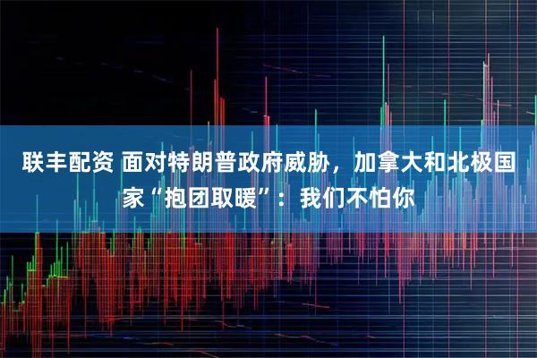 联丰配资 面对特朗普政府威胁，加拿大和北极国家“抱团取暖”：我们不怕你