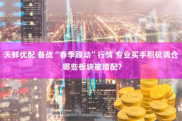 天鲜优配 备战“春季躁动”行情 专业买手积极调仓 哪些板块被增配？