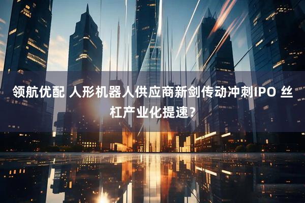 领航优配 人形机器人供应商新剑传动冲刺IPO 丝杠产业化提速？