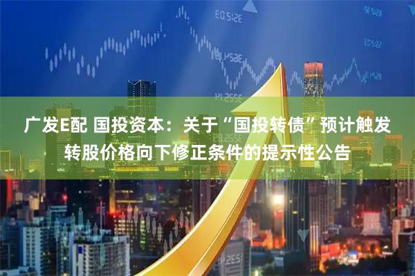 广发E配 国投资本：关于“国投转债”预计触发转股价格向下修正条件的提示性公告