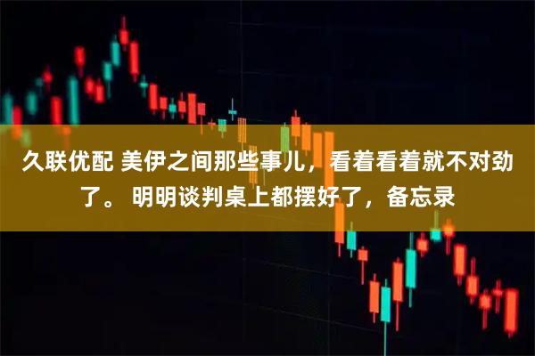久联优配 美伊之间那些事儿，看着看着就不对劲了。 明明谈判桌上都摆好了，备忘录