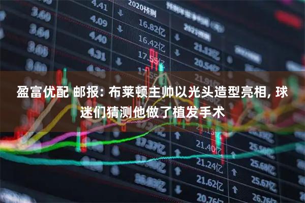 盈富优配 邮报: 布莱顿主帅以光头造型亮相, 球迷们猜测他做了植发手术