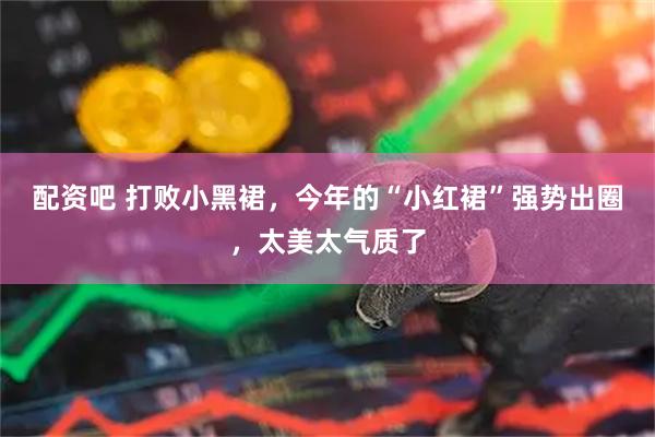 配资吧 打败小黑裙，今年的“小红裙”强势出圈，太美太气质了