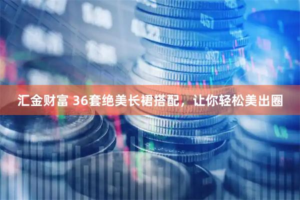 汇金财富 36套绝美长裙搭配，让你轻松美出圈